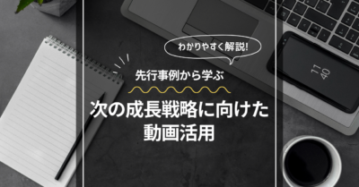 次の成長戦略に向けた動画活用：先行企業の事例から学ぶ